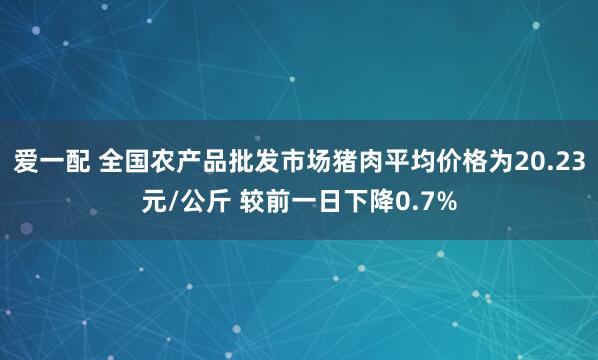爱一配 全国农产品批发市场猪肉平均价格为20.23元/公斤 较前一日下降0.7%