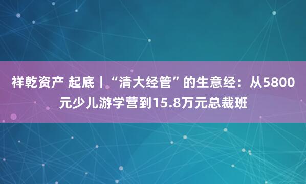 祥乾资产 起底丨“清大经管”的生意经：从5800元少儿游学营到15.8万元总裁班