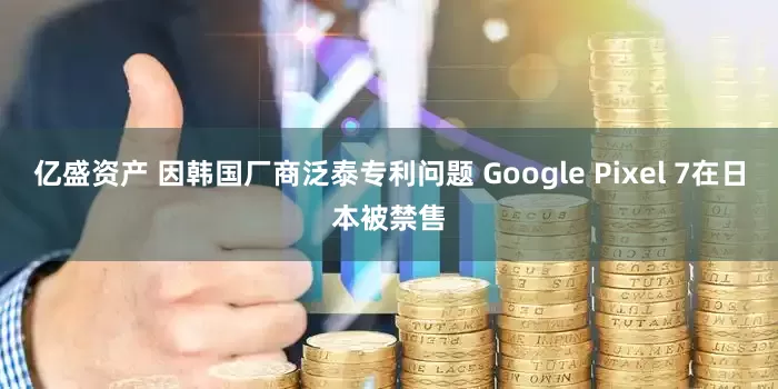 亿盛资产 因韩国厂商泛泰专利问题 Google Pixel 7在日本被禁售