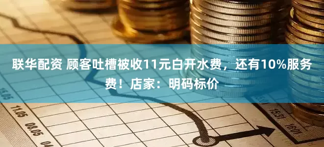 联华配资 顾客吐槽被收11元白开水费，还有10%服务费！店家：明码标价