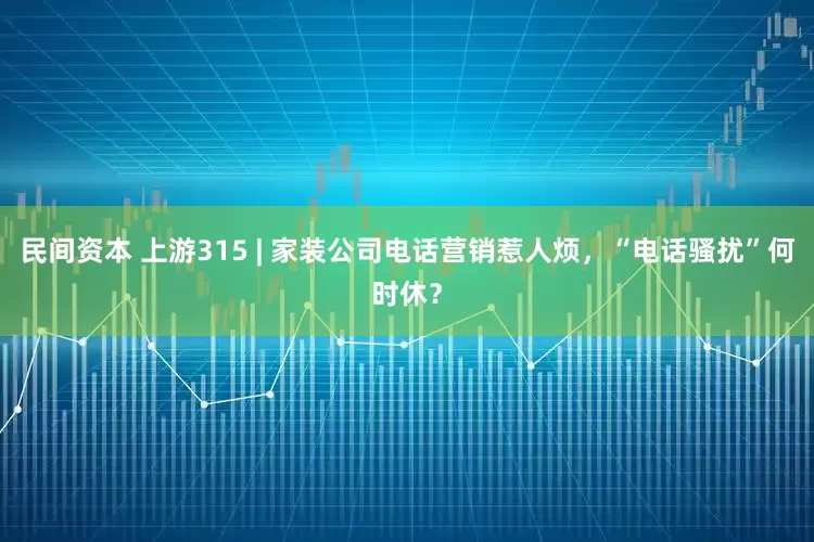 民间资本 上游315 | 家装公司电话营销惹人烦，“电话骚扰”何时休？