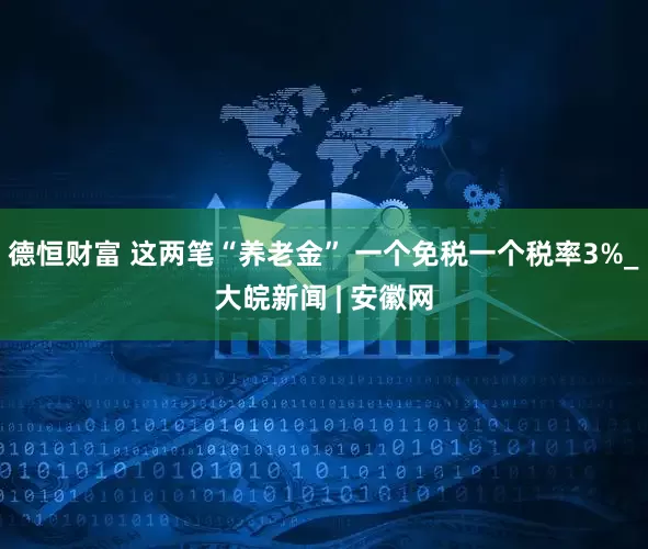 德恒财富 这两笔“养老金” 一个免税一个税率3%_大皖新闻 | 安徽网