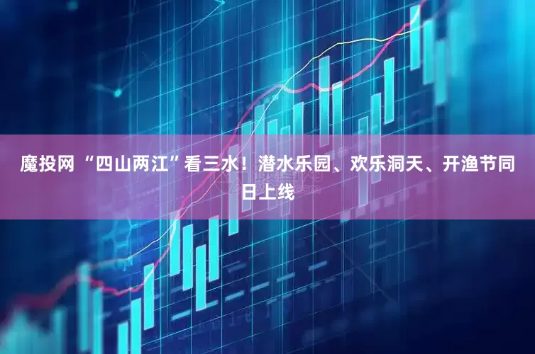 魔投网 “四山两江”看三水！潜水乐园、欢乐洞天、开渔节同日上线