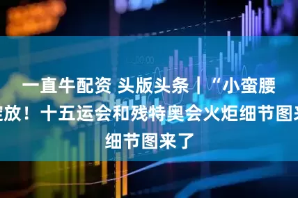 一直牛配资 头版头条｜“小蛮腰”绽放！十五运会和残特奥会火炬细节图来了
