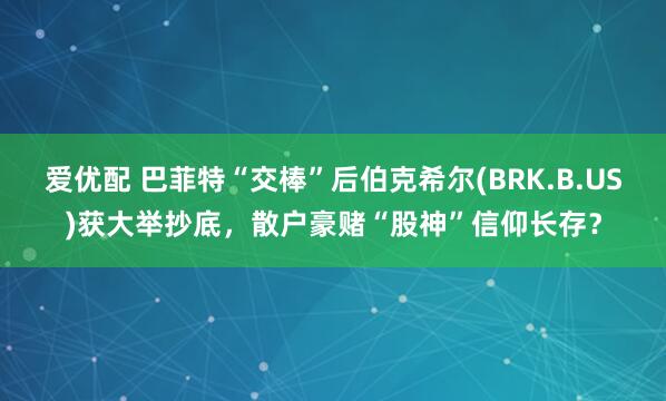 爱优配 巴菲特“交棒”后伯克希尔(BRK.B.US)获大举抄底，散户豪赌“股神”信仰长存？