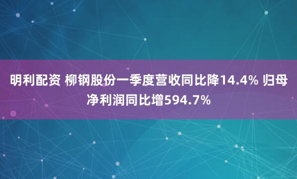 明利配资 柳钢股份一季度营收同比降14.4% 归母净利润同比增594.7%