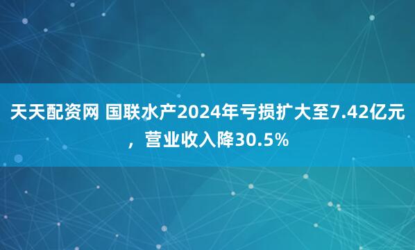 天天配资网 国联水产2024年亏损扩大至7.42亿元，营业收入降30.5%