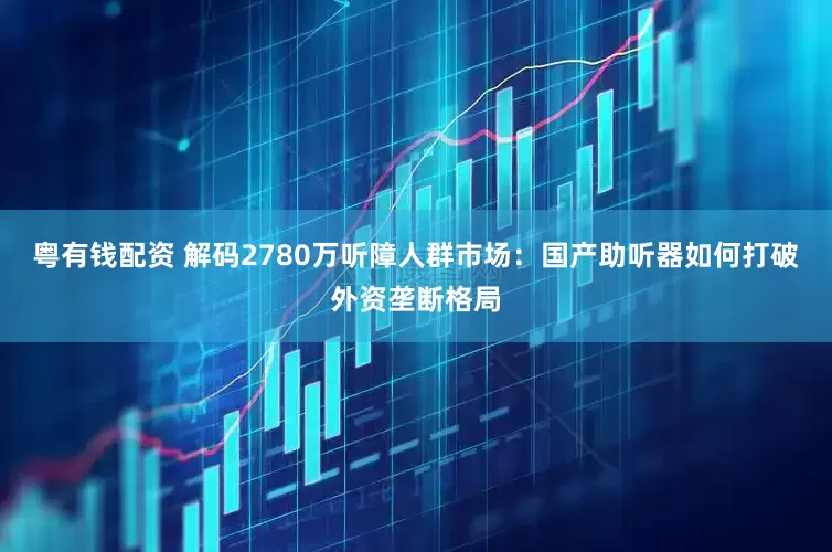 粤有钱配资 解码2780万听障人群市场：国产助听器如何打破外资垄断格局