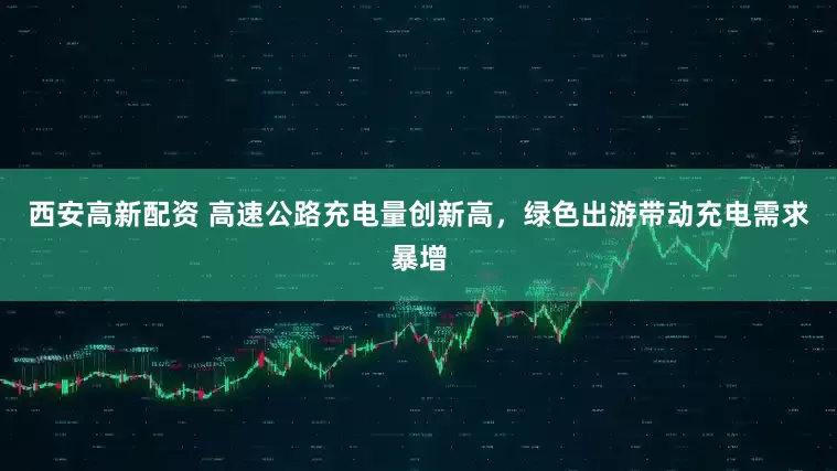 西安高新配资 高速公路充电量创新高，绿色出游带动充电需求暴增