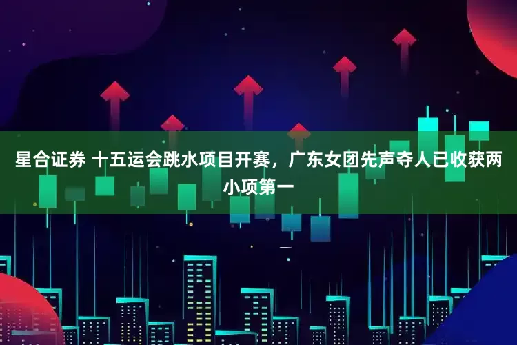 星合证券 十五运会跳水项目开赛，广东女团先声夺人已收获两小项第一