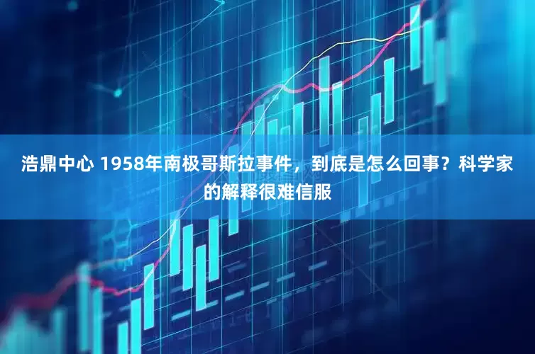 浩鼎中心 1958年南极哥斯拉事件，到底是怎么回事？科学家的解释很难信服