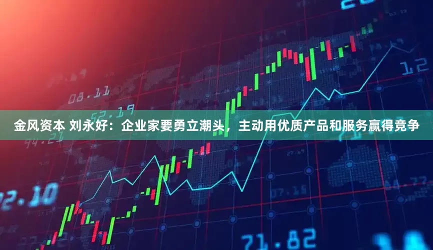 金风资本 刘永好：企业家要勇立潮头，主动用优质产品和服务赢得竞争